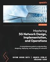 Mastering 5G Network Design, Implementation, and Operations: a Comprehensive Guide to Understanding, Designing, Deploying, and Managing 5G Networks